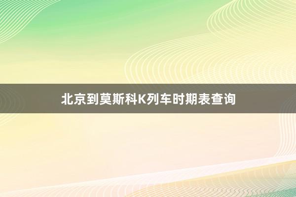 北京到莫斯科K列车时期表查询