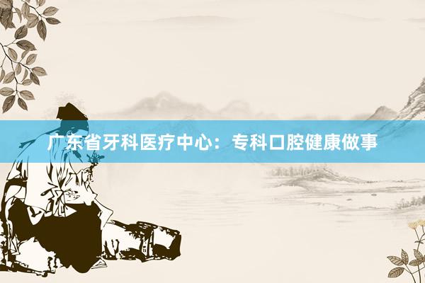 广东省牙科医疗中心：专科口腔健康做事